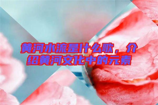 黃河水流是什么歌，介紹黃河文化中的元素