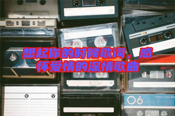想起你的時(shí)候歌詞，感懷愛情的深情歌曲