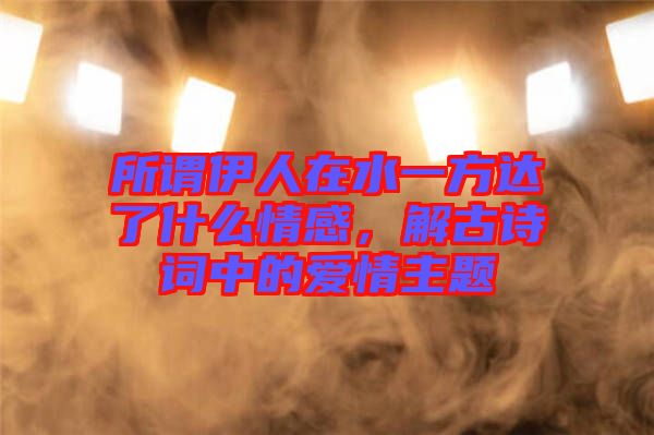 所謂伊人在水一方達(dá)了什么情感，解古詩詞中的愛情主題