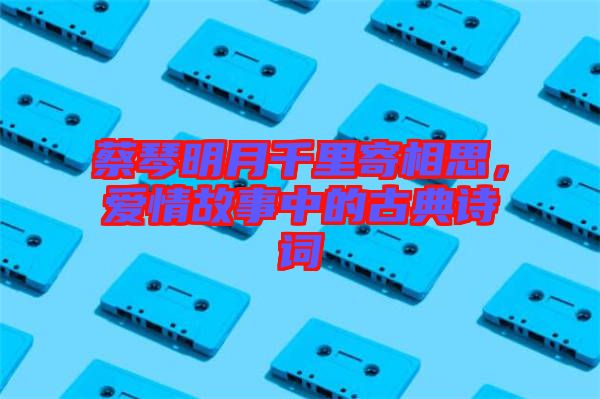 蔡琴明月千里寄相思，愛情故事中的古典詩詞