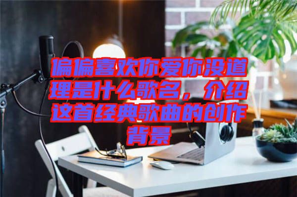 偏偏喜歡你愛你沒道理是什么歌名，介紹這首經(jīng)典歌曲的創(chuàng)作背景