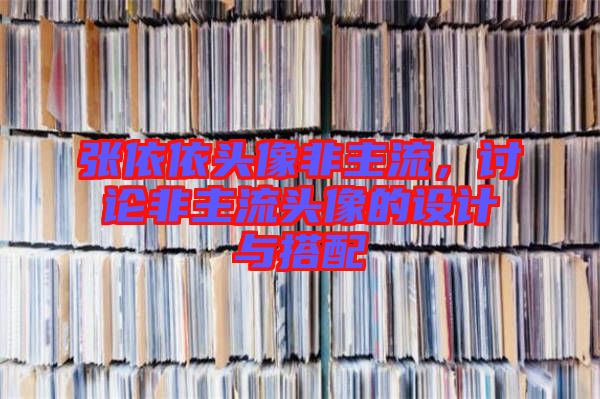 張依依頭像非主流，討論非主流頭像的設(shè)計與搭配