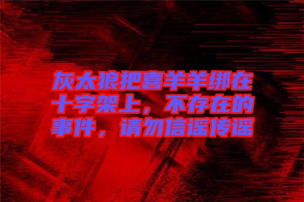 灰太狼把喜羊羊綁在十字架上，不存在的事件，請(qǐng)勿信謠傳謠