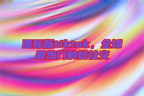 國際版tiktok，全球最熱門的短社交