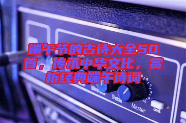端午節(jié)的古詩(shī)大全50首，傳承中華文化，賞析經(jīng)典端午詩(shī)詞