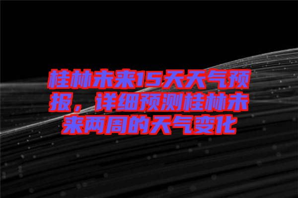 桂林未來15天天氣預(yù)報，詳細(xì)預(yù)測桂林未來兩周的天氣變化