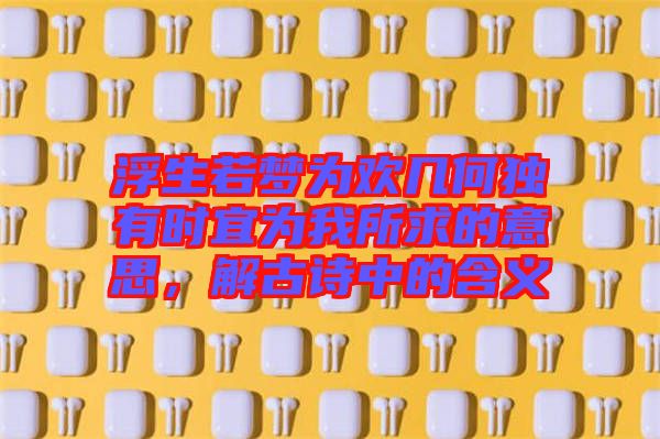 浮生若夢為歡幾何獨有時宜為我所求的意思，解古詩中的含義