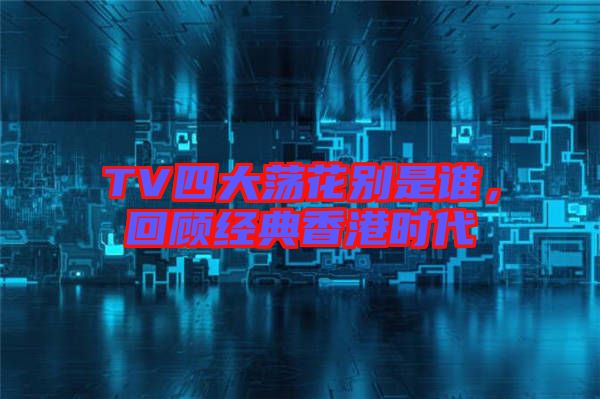 TV四大蕩花別是誰(shuí)，回顧經(jīng)典香港時(shí)代