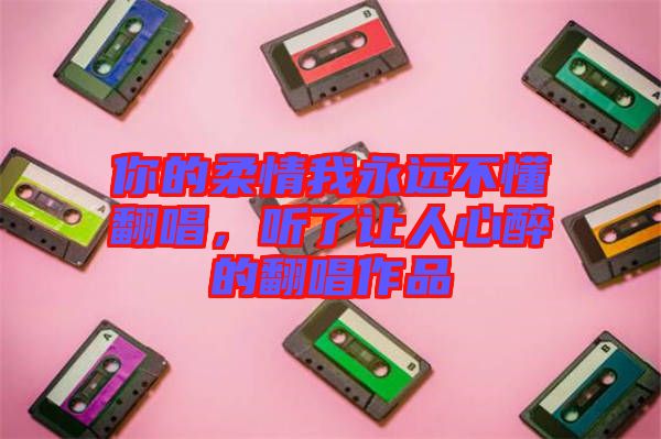你的柔情我永遠不懂翻唱，聽了讓人心醉的翻唱作品