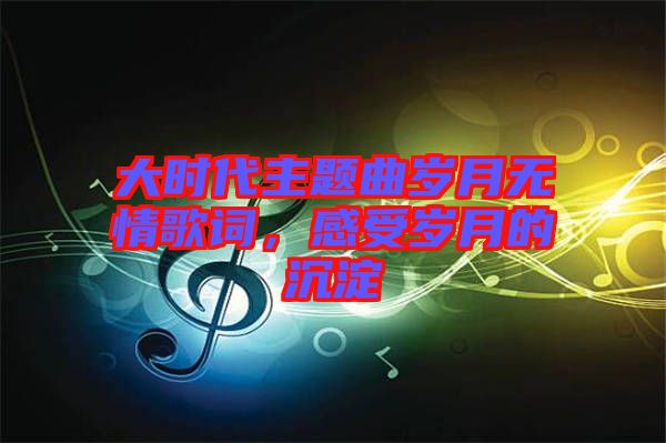 大時代主題曲歲月無情歌詞，感受歲月的沉淀