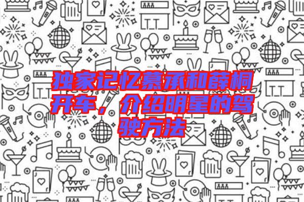 獨家記憶慕承和薛桐開車，介紹明星的駕駛方法