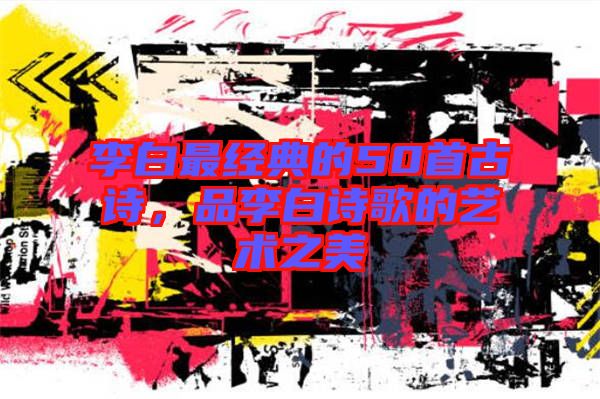 李白最經(jīng)典的50首古詩，品李白詩歌的藝術(shù)之美