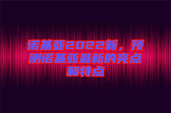 諾基亞2022新，預(yù)測(cè)諾基亞最新的亮點(diǎn)和特點(diǎn)