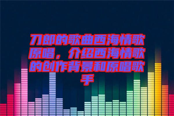刀郎的歌曲西海情歌原唱，介紹西海情歌的創(chuàng)作背景和原唱歌手