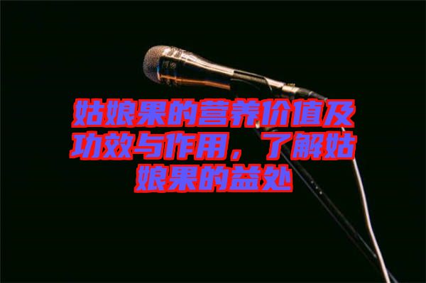 姑娘果的營(yíng)養(yǎng)價(jià)值及功效與作用，了解姑娘果的益處