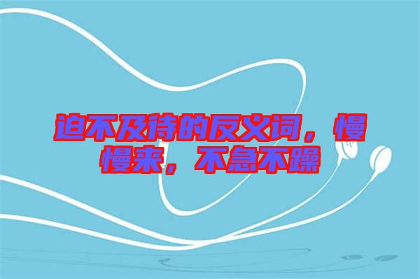 迫不及待的反義詞，慢慢來(lái)，不急不躁