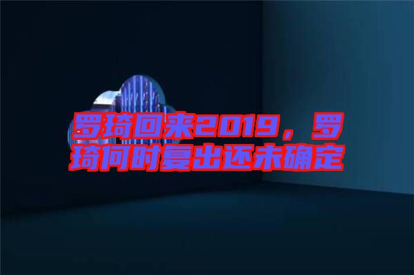 羅琦回來2019，羅琦何時復出還未確定