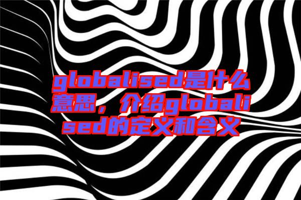 globalised是什么意思，介紹globalised的定義和含義