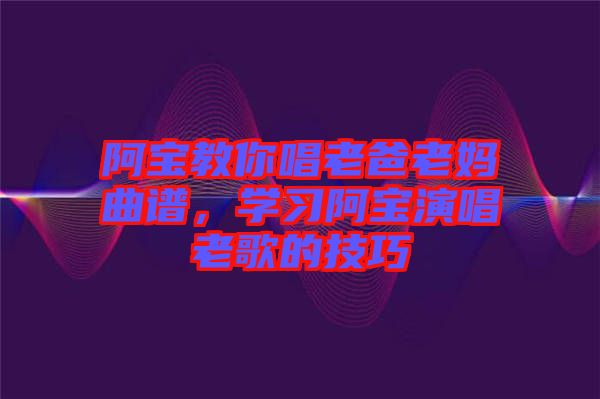 阿寶教你唱老爸老媽曲譜，學(xué)習(xí)阿寶演唱老歌的技巧