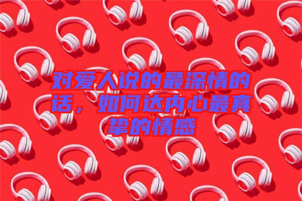 對愛人說的最深情的話，如何達(dá)內(nèi)心最真摯的情感