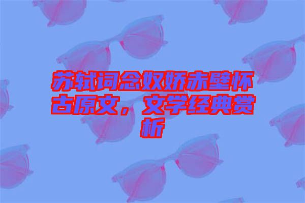 蘇軾詞念奴嬌赤壁懷古原文，文學經(jīng)典賞析
