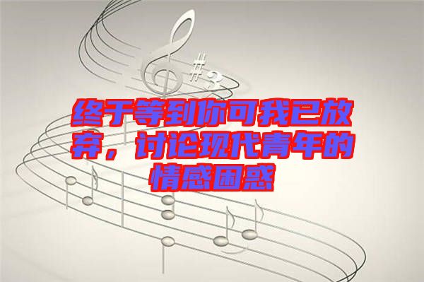 終于等到你可我已放棄，討論現(xiàn)代青年的情感困惑