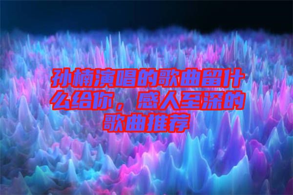 孫楠演唱的歌曲留什么給你，感人至深的歌曲推薦