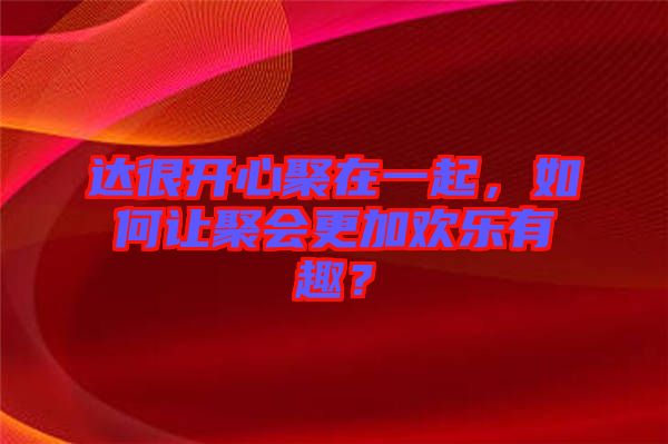 達(dá)很開心聚在一起，如何讓聚會更加歡樂有趣？