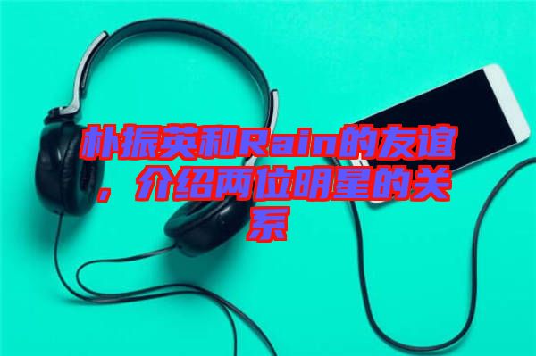 樸振英和Rain的友誼，介紹兩位明星的關(guān)系