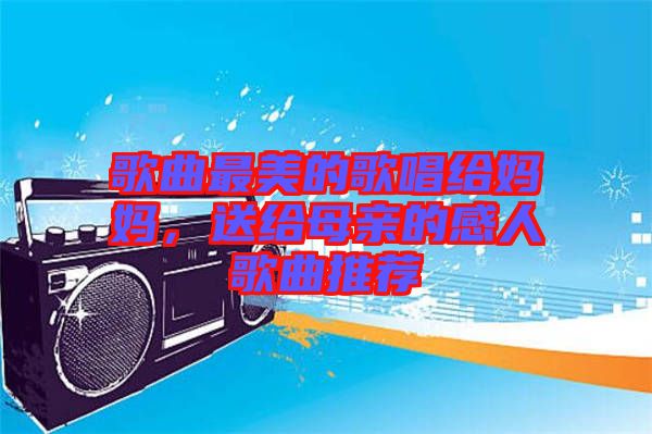 歌曲最美的歌唱給媽媽，送給母親的感人歌曲推薦