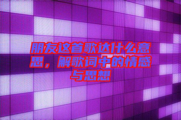 朋友這首歌達什么意思，解歌詞中的情感與思想