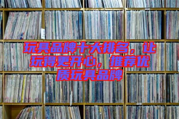 玩具品牌十大排名，讓玩得更開心，推薦優(yōu)質(zhì)玩具品牌