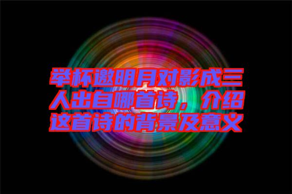 舉杯邀明月對影成三人出自哪首詩，介紹這首詩的背景及意義