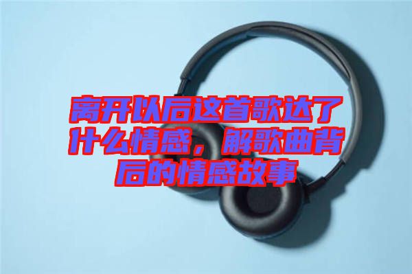 離開以后這首歌達(dá)了什么情感，解歌曲背后的情感故事