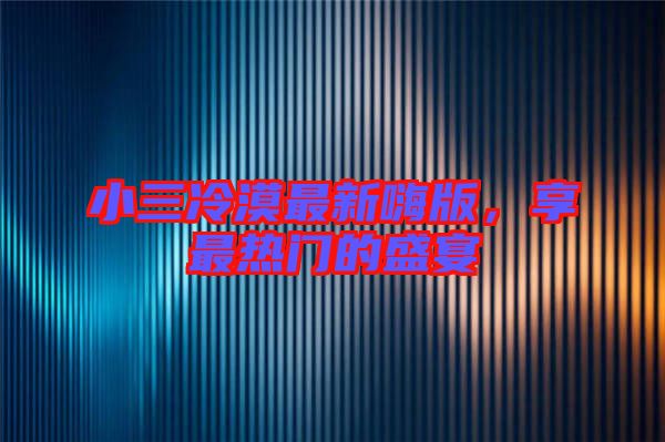 小三冷漠最新嗨版，享最熱門的盛宴