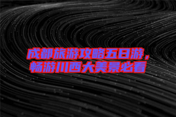 成都旅游攻略五日游，暢游川西大美景必看