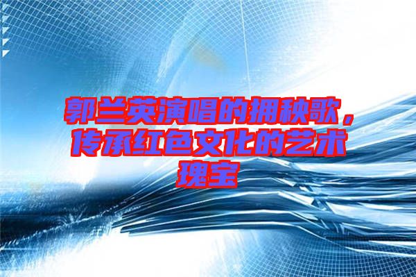 郭蘭英演唱的擁秧歌，傳承紅色文化的藝術(shù)瑰寶