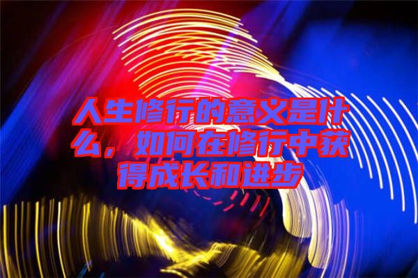 人生修行的意義是什么，如何在修行中獲得成長和進步