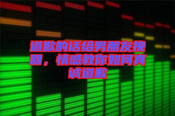 道歉的話給男朋友挽回，情感教你如何真誠道歉