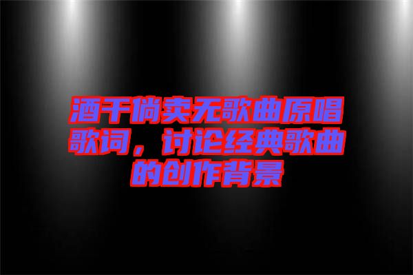 酒干倘賣無(wú)歌曲原唱歌詞，討論經(jīng)典歌曲的創(chuàng)作背景