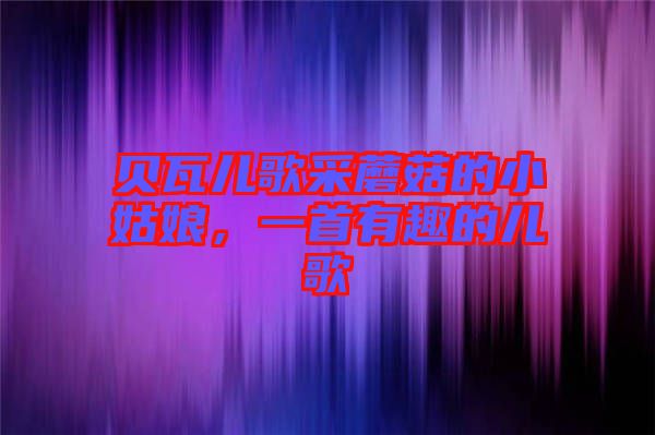 貝瓦兒歌采蘑菇的小姑娘，一首有趣的兒歌
