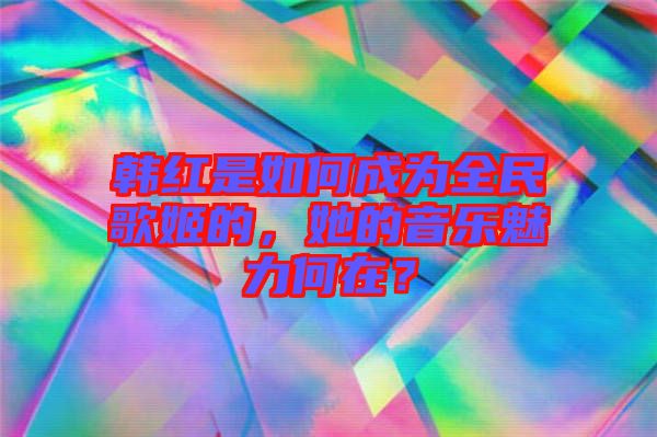 韓紅是如何成為全民歌姬的，她的音樂魅力何在？