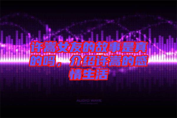 許嵩女友的故事是真的嗎，介紹許嵩的感情生活