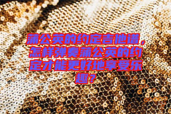 蒲公英的約定吉他譜，怎樣彈奏蒲公英的約定才能更好地享受樂趣？