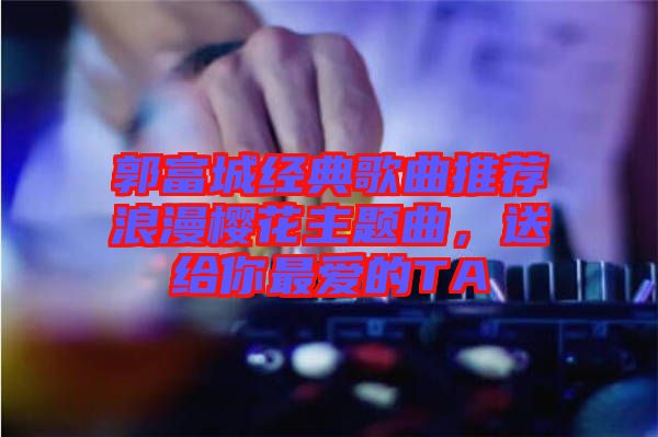 郭富城經(jīng)典歌曲推薦浪漫櫻花主題曲，送給你最愛的TA
