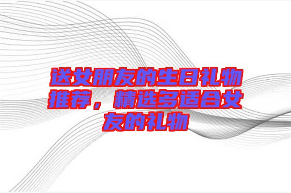 送女朋友的生日禮物推薦，精選多適合女友的禮物