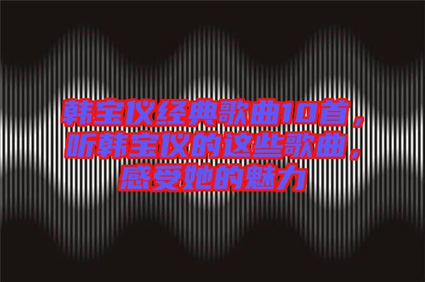 韓寶儀經典歌曲10首，聽韓寶儀的這些歌曲，感受她的魅力