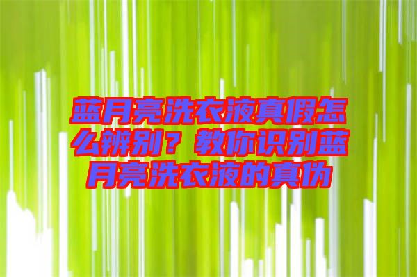 藍月亮洗衣液真假怎么辨別？教你識別藍月亮洗衣液的真?zhèn)? width=