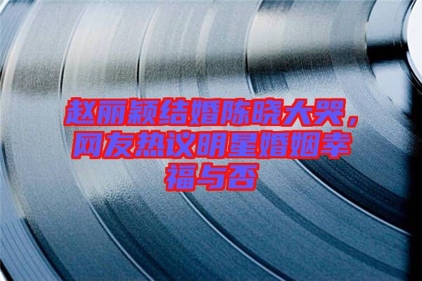 趙麗穎結(jié)婚陳曉大哭，網(wǎng)友熱議明星婚姻幸福與否
