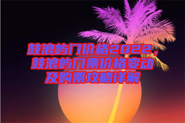 鼓浪嶼門價格2022，鼓浪嶼門票價格變動及購票攻略詳解